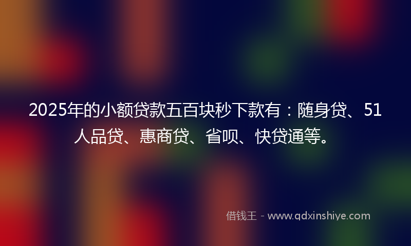 2025年的小额贷款五百块秒下款有：随身贷、51人品贷、惠商贷、省呗、快贷通等。