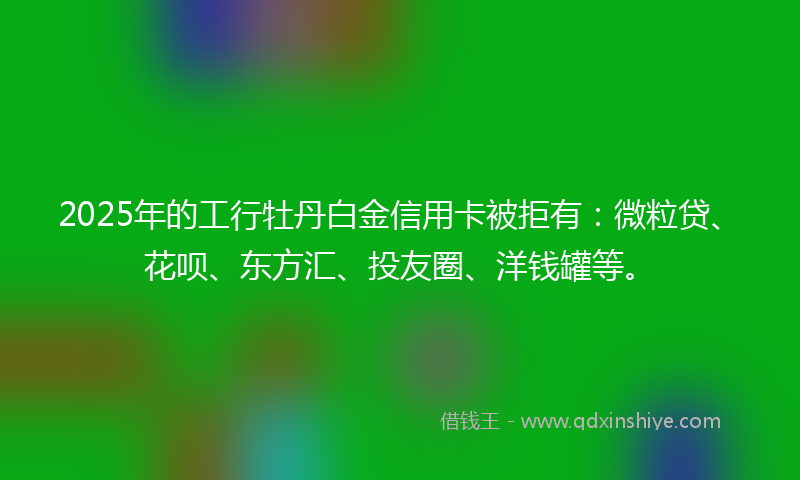 2025年的工行牡丹白金信用卡被拒有：微粒贷、花呗、东方汇、投友圈、洋钱罐等。