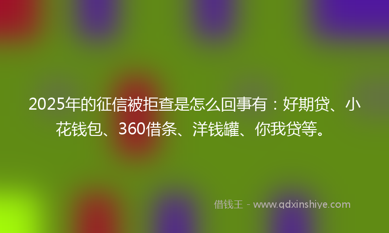 2025年的征信被拒查是怎么回事有：好期贷、小花钱包、360借条、洋钱罐、你我贷等。