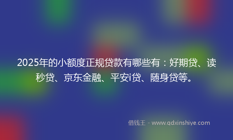 2025年的小额度正规贷款有哪些有：好期贷、读秒贷、京东金融、平安i贷、随身贷等。