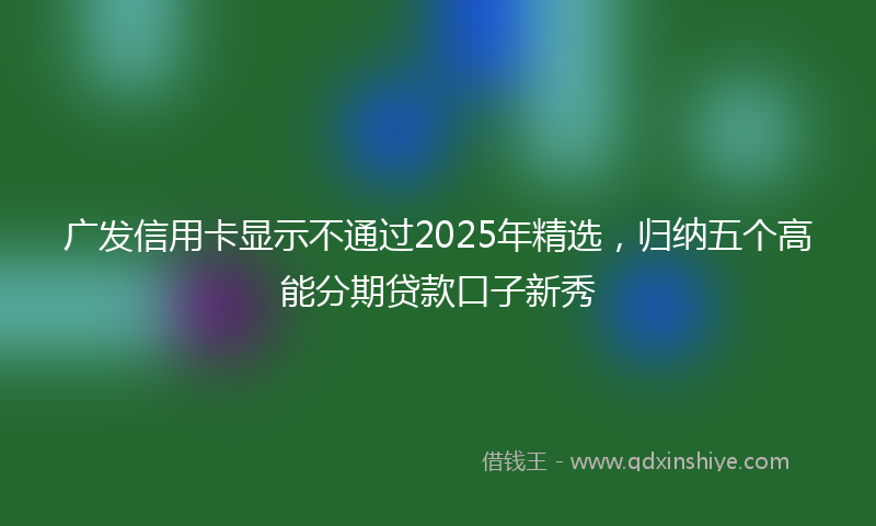广发信用卡显示不通过2025年精选，归纳五个高能分期贷款口子新秀