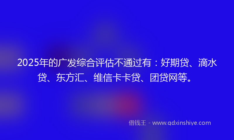 2025年的广发综合评估不通过有：好期贷、滴水贷、东方汇、维信卡卡贷、团贷网等。