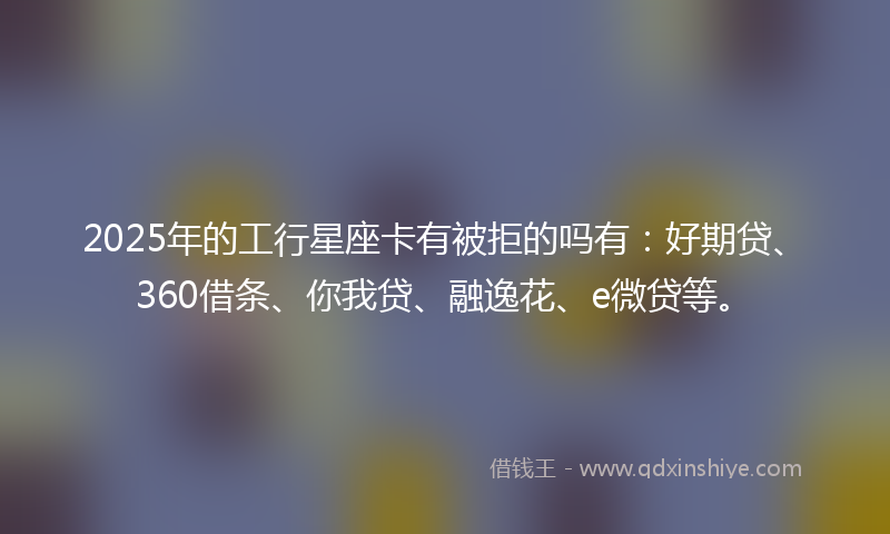 2025年的工行星座卡有被拒的吗有：好期贷、360借条、你我贷、融逸花、e微贷等。