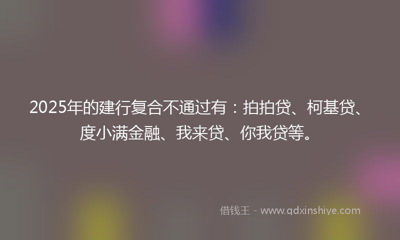 2025年的建行复合不通过有：拍拍贷、柯基贷、度小满金融、我来贷、你我贷等。