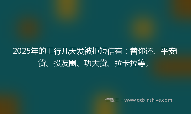 2025年的工行几天发被拒短信有：替你还、平安i贷、投友圈、功夫贷、拉卡拉等。