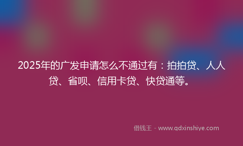 2025年的广发申请怎么不通过有：拍拍贷、人人贷、省呗、信用卡贷、快贷通等。