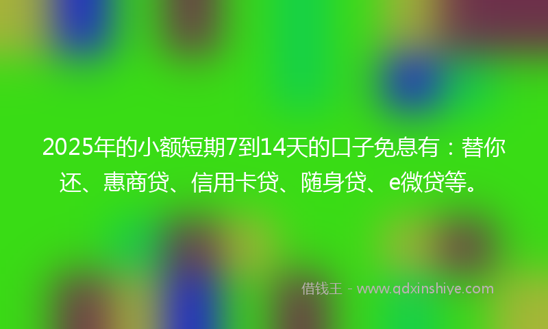 2025年的小额短期7到14天的口子免息有：替你还、惠商贷、信用卡贷、随身贷、e微贷等。
