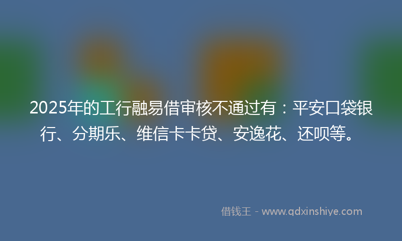 2025年的工行融易借审核不通过有：平安口袋银行、分期乐、维信卡卡贷、安逸花、还呗等。