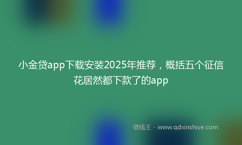 小金贷app下载安装2025年推荐，概括五个征信花居然都下款了的app