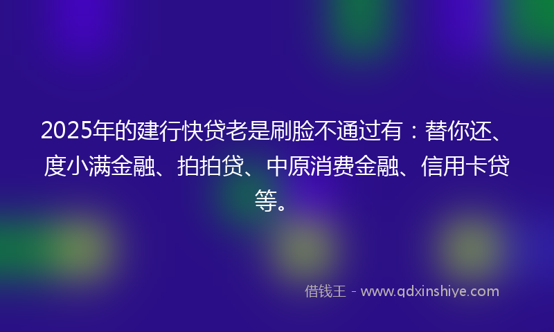 2025年的建行快贷老是刷脸不通过有：替你还、度小满金融、拍拍贷、中原消费金融、信用卡贷等。