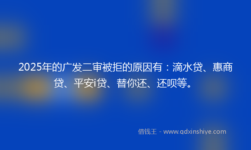 2025年的广发二审被拒的原因有：滴水贷、惠商贷、平安i贷、替你还、还呗等。