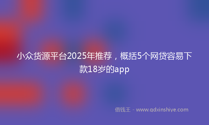 小众货源平台2025年推荐，概括5个网贷容易下款18岁的app
