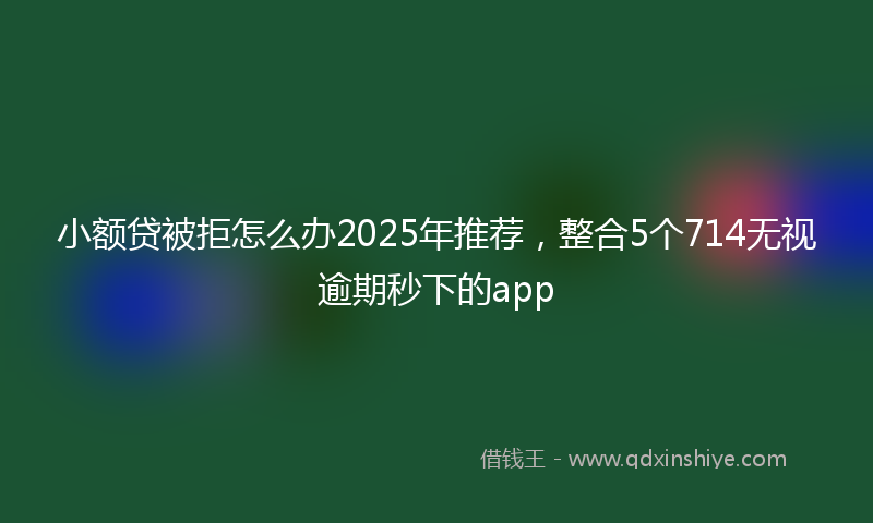 小额贷被拒怎么办2025年推荐，整合5个714无视逾期秒下的app
