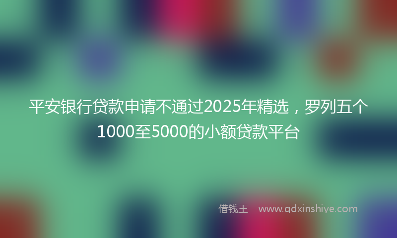 平安银行贷款申请不通过2025年精选，罗列五个1000至5000的小额贷款平台