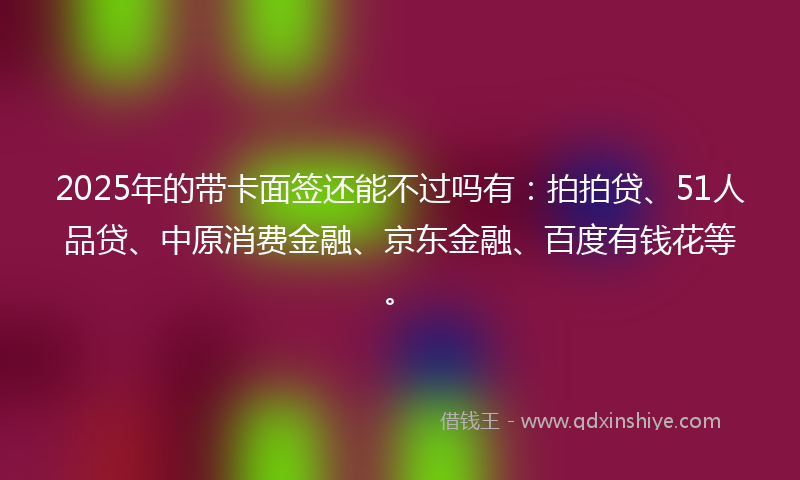 2025年的带卡面签还能不过吗有：拍拍贷、51人品贷、中原消费金融、京东金融、百度有钱花等。