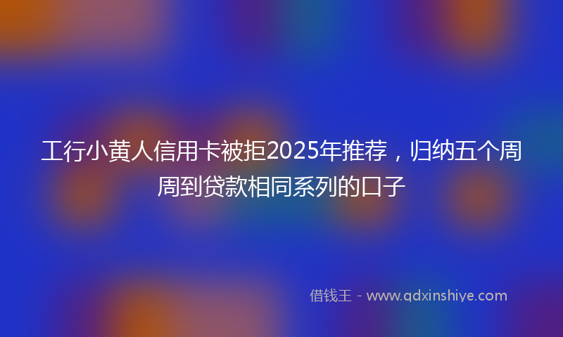 工行小黄人信用卡被拒2025年推荐，归纳五个周周到贷款相同系列的口子