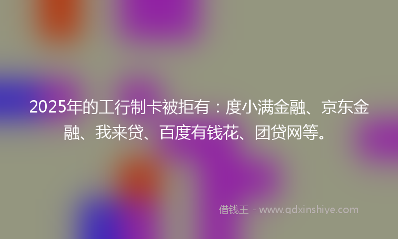 2025年的工行制卡被拒有：度小满金融、京东金融、我来贷、百度有钱花、团贷网等。