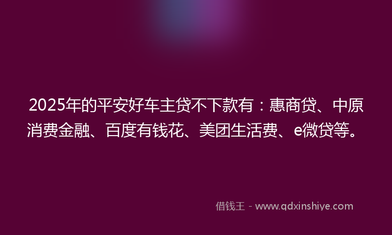2025年的平安好车主贷不下款有：惠商贷、中原消费金融、百度有钱花、美团生活费、e微贷等。