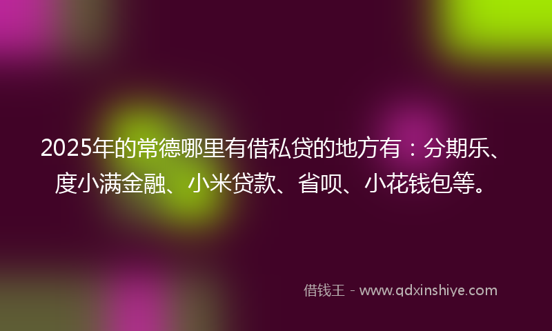 2025年的常德哪里有借私贷的地方有：分期乐、度小满金融、小米贷款、省呗、小花钱包等。