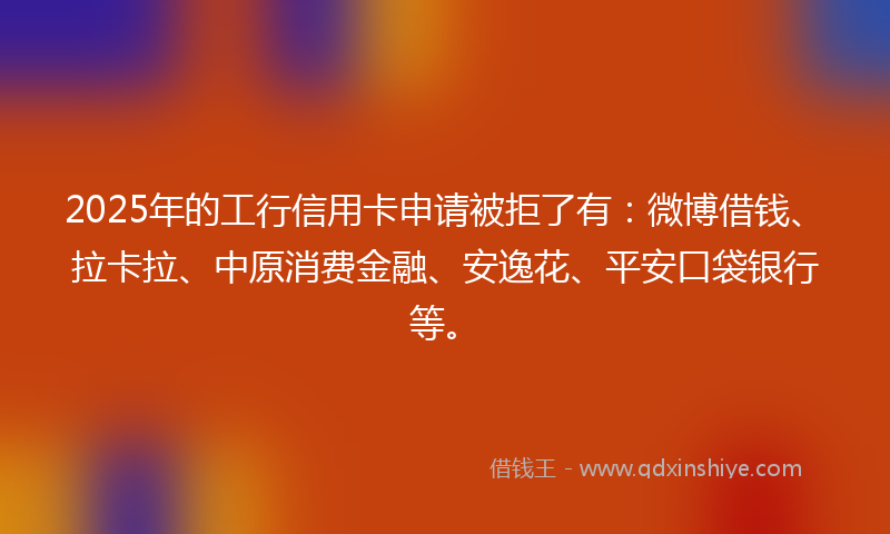 2025年的工行信用卡申请被拒了有：微博借钱、拉卡拉、中原消费金融、安逸花、平安口袋银行等。