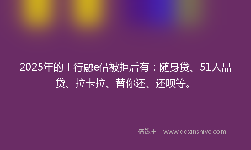 2025年的工行融e借被拒后有：随身贷、51人品贷、拉卡拉、替你还、还呗等。