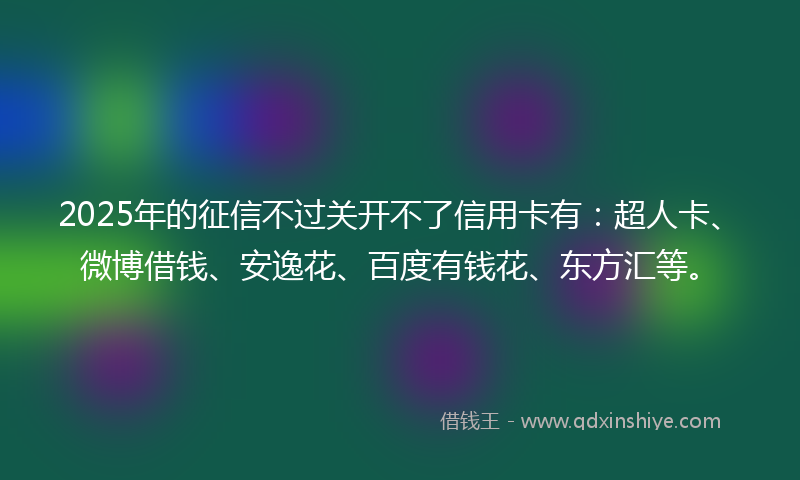 2025年的征信不过关开不了信用卡有：超人卡、微博借钱、安逸花、百度有钱花、东方汇等。