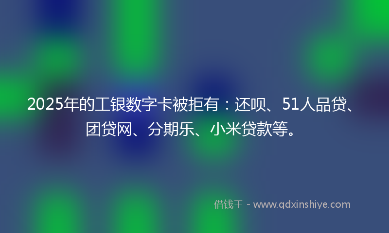 2025年的工银数字卡被拒有：还呗、51人品贷、团贷网、分期乐、小米贷款等。