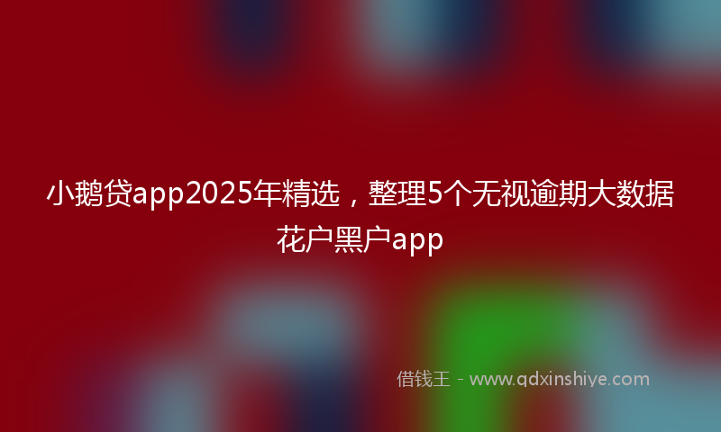 小鹅贷app2025年精选，整理5个无视逾期大数据花户黑户app