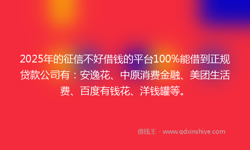2025年的征信不好借钱的平台100%能借到正规贷款公司有：安逸花、中原消费金融、美团生活费、百度有钱花、洋钱罐等。