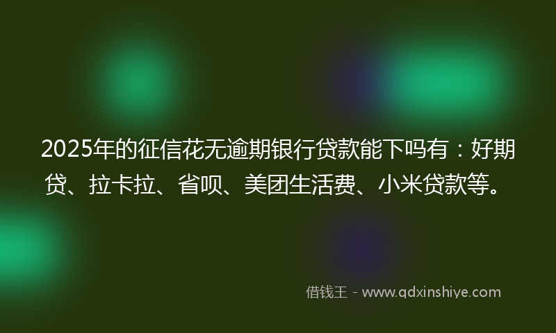 2025年的征信花无逾期银行贷款能下吗有：好期贷、拉卡拉、省呗、美团生活费、小米贷款等。