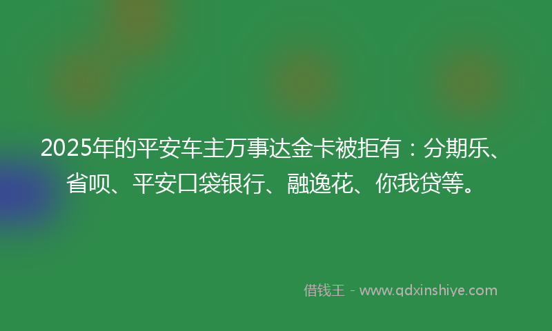 2025年的平安车主万事达金卡被拒有：分期乐、省呗、平安口袋银行、融逸花、你我贷等。