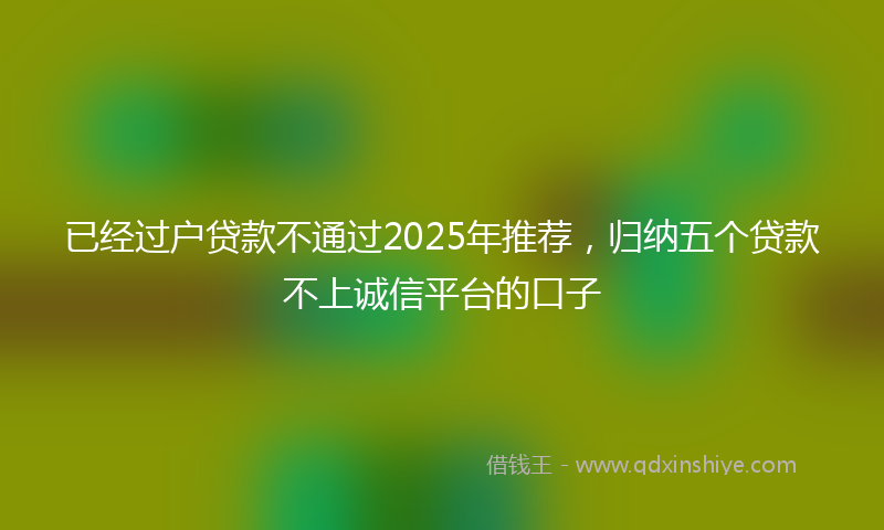 已经过户贷款不通过2025年推荐，归纳五个贷款不上诚信平台的口子