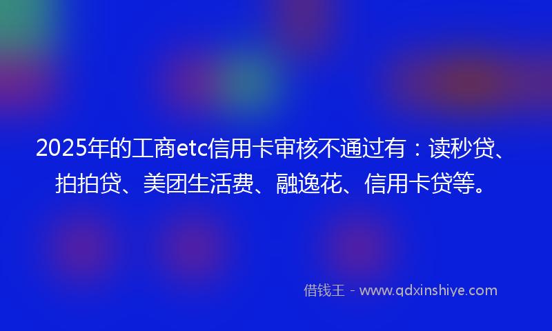 2025年的工商etc信用卡审核不通过有：读秒贷、拍拍贷、美团生活费、融逸花、信用卡贷等。