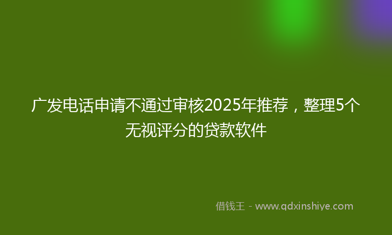 广发电话申请不通过审核2025年推荐，整理5个无视评分的贷款软件