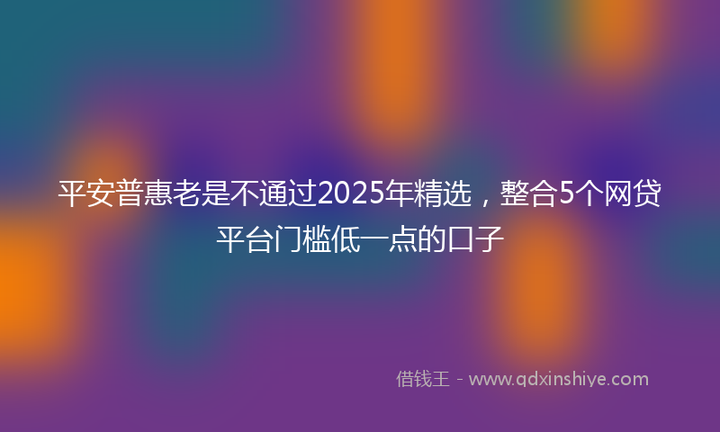 平安普惠老是不通过2025年精选，整合5个网贷平台门槛低一点的口子