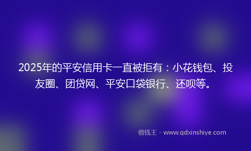 2025年的平安信用卡一直被拒有：小花钱包、投友圈、团贷网、平安口袋银行、还呗等。