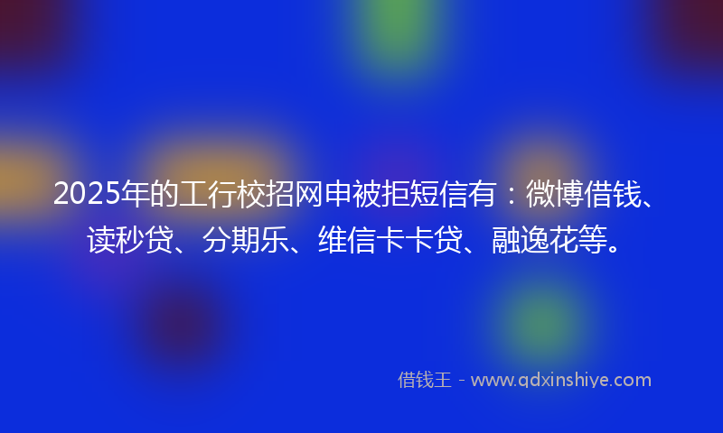 2025年的工行校招网申被拒短信有：微博借钱、读秒贷、分期乐、维信卡卡贷、融逸花等。