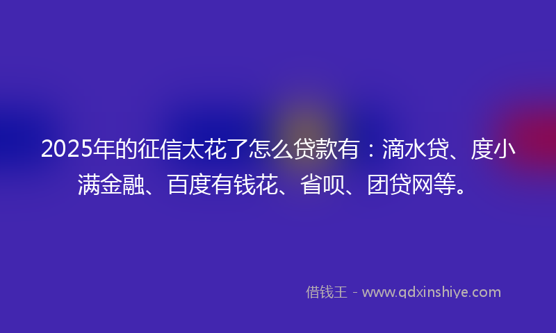 2025年的征信太花了怎么贷款有：滴水贷、度小满金融、百度有钱花、省呗、团贷网等。