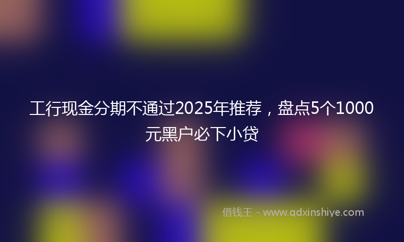 工行现金分期不通过2025年推荐，盘点5个1000元黑户必下小贷