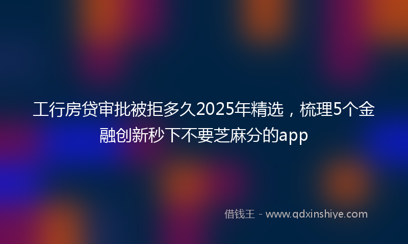 工行房贷审批被拒多久2025年精选，梳理5个金融创新秒下不要芝麻分的app