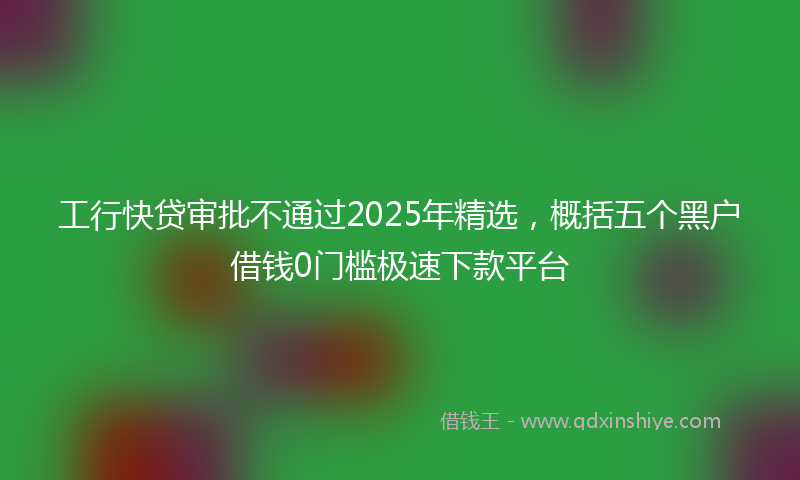 工行快贷审批不通过2025年精选，概括五个黑户借钱0门槛极速下款平台