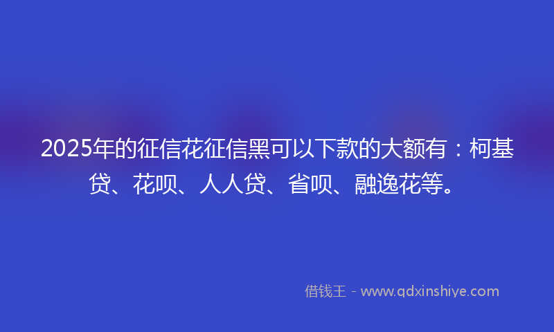 2025年的征信花征信黑可以下款的大额有：柯基贷、花呗、人人贷、省呗、融逸花等。