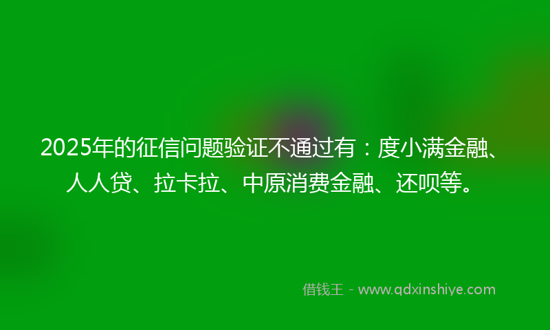 2025年的征信问题验证不通过有：度小满金融、人人贷、拉卡拉、中原消费金融、还呗等。