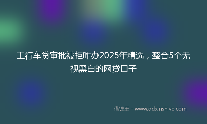 工行车贷审批被拒咋办2025年精选，整合5个无视黑白的网贷口子