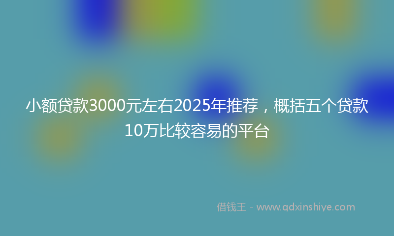 小额贷款3000元左右2025年推荐，概括五个贷款10万比较容易的平台
