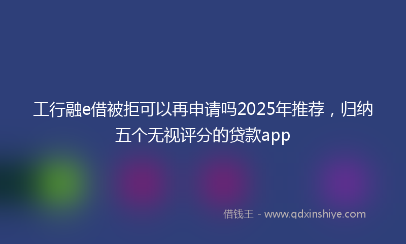 工行融e借被拒可以再申请吗2025年推荐，归纳五个无视评分的贷款app