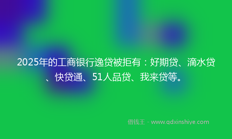 2025年的工商银行逸贷被拒有：好期贷、滴水贷、快贷通、51人品贷、我来贷等。