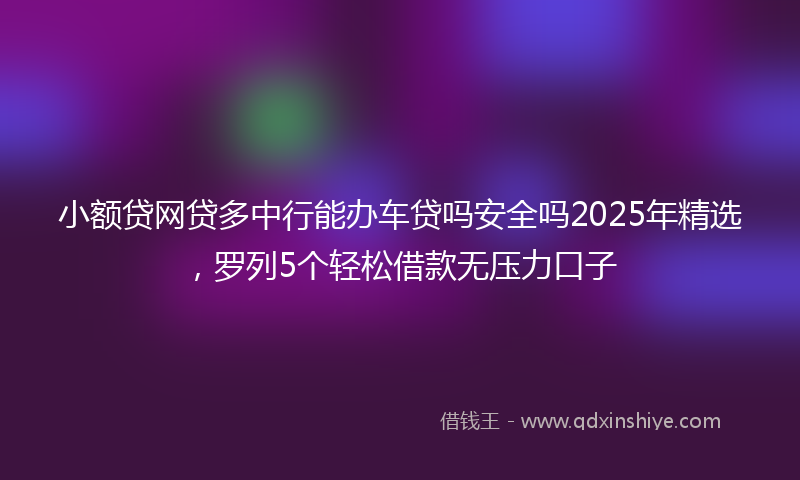 小额贷网贷多中行能办车贷吗安全吗2025年精选，罗列5个轻松借款无压力口子