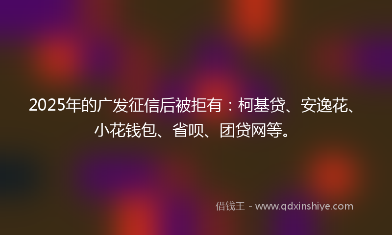 2025年的广发征信后被拒有：柯基贷、安逸花、小花钱包、省呗、团贷网等。