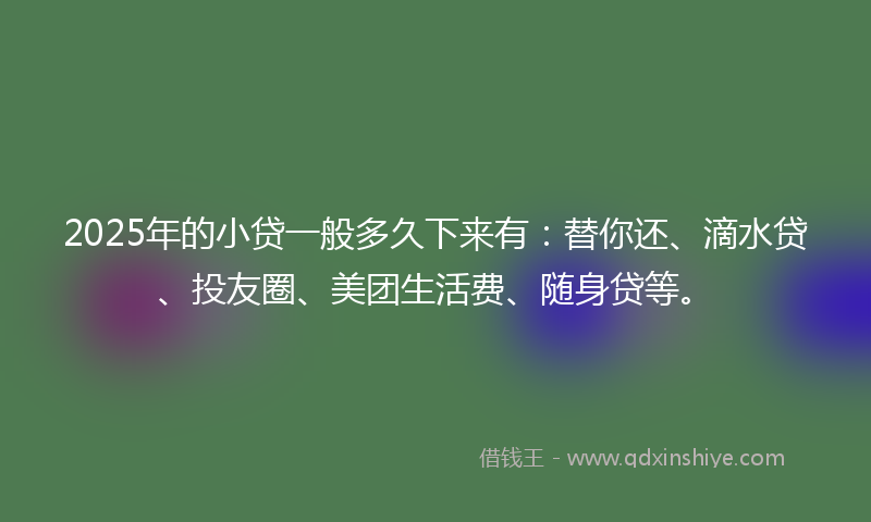 2025年的小贷一般多久下来有：替你还、滴水贷、投友圈、美团生活费、随身贷等。